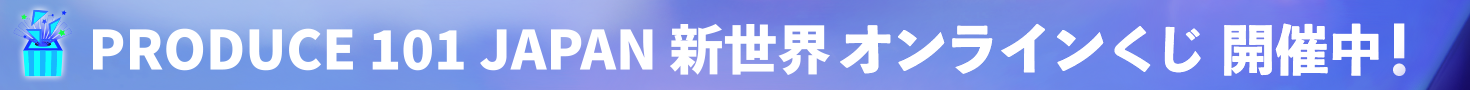 PRODUCE 101 JAPAN 新世界オンラインくじ 開催中！